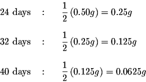 \begin{eqnarray*}24 \mbox{ days } &:&{\quad }\displaystyle \frac{1}{2}\left( 0.5...
...d }\displaystyle \frac{1}{2}\left( 0.125{ g}\right)
=0.0625{ g}
\end{eqnarray*}